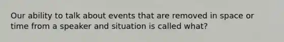 Our ability to talk about events that are removed in space or time from a speaker and situation is called what?