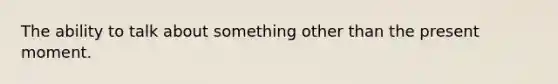 The ability to talk about something other than the present moment.