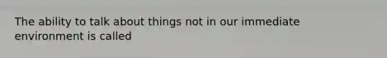 The ability to talk about things not in our immediate environment is called