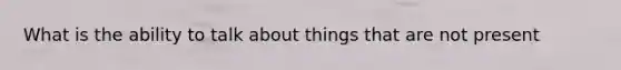 What is the ability to talk about things that are not present