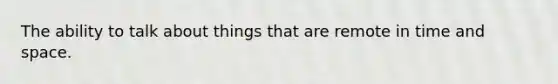 The ability to talk about things that are remote in time and space.