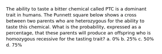 The ability to taste a bitter chemical called PTC is a dominant trait in humans. The Punnett square below shows a cross between two parents who are heterozygous for the ability to taste this chemical. What is the probability, expressed as a percentage, that these parents will produce an offspring who is homozygous recessive for the tasting trait? a. 0% b. 25% c. 50% d. 75%