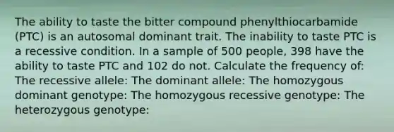 The ability to taste the bitter compound phenylthiocarbamide (PTC) is an autosomal dominant trait. The inability to taste PTC is a recessive condition. In a sample of 500 people, 398 have the ability to taste PTC and 102 do not. Calculate the frequency of: The recessive allele: The dominant allele: The homozygous dominant genotype: The homozygous recessive genotype: The heterozygous genotype: