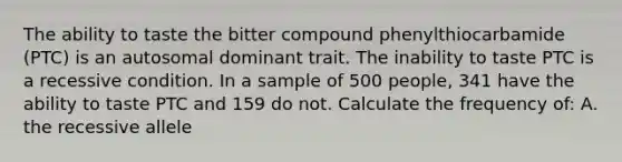 The ability to taste the bitter compound phenylthiocarbamide (PTC) is an autosomal dominant trait. The inability to taste PTC is a recessive condition. In a sample of 500 people, 341 have the ability to taste PTC and 159 do not. Calculate the frequency of: A. the recessive allele