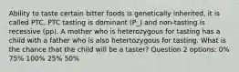 Ability to taste certain bitter foods is genetically inherited, it is called PTC. PTC tasting is dominant (P_) and non-tasting is recessive (pp). A mother who is heterozygous for tasting has a child with a father who is also hetertozygous for tasting. What is the chance that the child will be a taster? Question 2 options: 0% 75% 100% 25% 50%