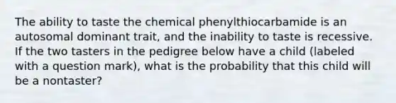 The ability to taste the chemical phenylthiocarbamide is an autosomal dominant trait, and the inability to taste is recessive. If the two tasters in the pedigree below have a child (labeled with a question mark), what is the probability that this child will be a nontaster?