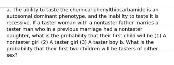 a. The ability to taste the chemical phenylthiocarbamide is an autosomal dominant phenotype, and the inability to taste it is recessive. If a taster woman with a nontaster father marries a taster man who in a previous marriage had a nontaster daughter, what is the probability that their first child will be (1) A nontaster girl (2) A taster girl (3) A taster boy b. What is the probability that their first two children will be tasters of either sex?