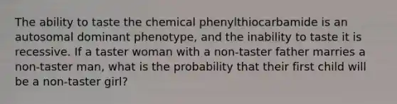 The ability to taste the chemical phenylthiocarbamide is an autosomal dominant phenotype, and the inability to taste it is recessive. If a taster woman with a non-taster father marries a non-taster man, what is the probability that their first child will be a non-taster girl?