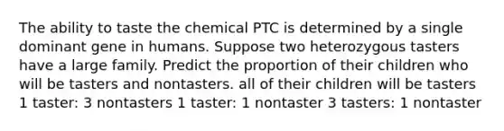 The ability to taste the chemical PTC is determined by a single dominant gene in humans. Suppose two heterozygous tasters have a large family. Predict the proportion of their children who will be tasters and nontasters. all of their children will be tasters 1 taster: 3 nontasters 1 taster: 1 nontaster 3 tasters: 1 nontaster