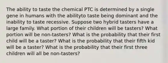 The ability to taste the chemical PTC is determined by a single gene in humans with the abilityto taste being dominant and the inability to taste recessive. Suppose two hybrid tasters have a large family. What portion of their children will be tasters? What portion will be non-tasters? What is the probability that their first child will be a taster? What is the probability that their fifth kid will be a taster? What is the probability that their first three children will all be non-tasters?