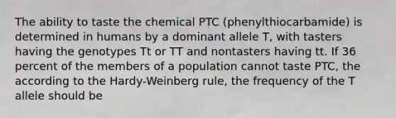 The ability to taste the chemical PTC (phenylthiocarbamide) is determined in humans by a dominant allele T, with tasters having the genotypes Tt or TT and nontasters having tt. If 36 percent of the members of a population cannot taste PTC, the according to the Hardy-Weinberg rule, the frequency of the T allele should be