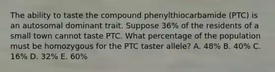 The ability to taste the compound phenylthiocarbamide (PTC) is an autosomal dominant trait. Suppose 36% of the residents of a small town cannot taste PTC. What percentage of the population must be homozygous for the PTC taster allele? A. 48% B. 40% C. 16% D. 32% E. 60%