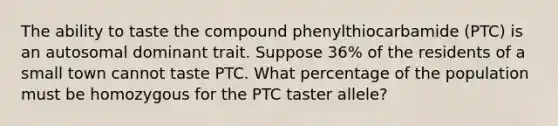 The ability to taste the compound phenylthiocarbamide (PTC) is an autosomal dominant trait. Suppose 36% of the residents of a small town cannot taste PTC. What percentage of the population must be homozygous for the PTC taster allele?