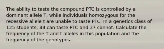 The ability to taste the compound PTC is controlled by a dominant allele T, while individuals homozygous for the recessive allele t are unable to taste PTC. In a genetics class of 125 students, 88 can taste PTC and 37 cannot. Calculate the frequency of the T and t alleles in this population and the frequency of the genotypes.