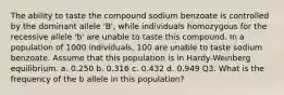 The ability to taste the compound sodium benzoate is controlled by the dominant allele 'B', while individuals homozygous for the recessive allele 'b' are unable to taste this compound. In a population of 1000 individuals, 100 are unable to taste sodium benzoate. Assume that this population is in Hardy-Weinberg equilibrium. a. 0.250 b. 0.316 c. 0.432 d. 0.949 Q3. What is the frequency of the b allele in this population?