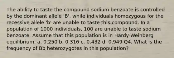 The ability to taste the compound sodium benzoate is controlled by the dominant allele 'B', while individuals homozygous for the recessive allele 'b' are unable to taste this compound. In a population of 1000 individuals, 100 are unable to taste sodium benzoate. Assume that this population is in Hardy-Weinberg equilibrium. a. 0.250 b. 0.316 c. 0.432 d. 0.949 Q4. What is the frequency of Bb heterozygotes in this population?