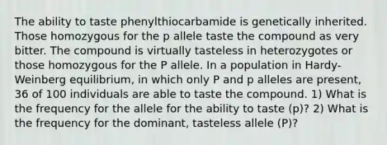 The ability to taste phenylthiocarbamide is genetically inherited. Those homozygous for the p allele taste the compound as very bitter. The compound is virtually tasteless in heterozygotes or those homozygous for the P allele. In a population in Hardy-Weinberg equilibrium, in which only P and p alleles are present, 36 of 100 individuals are able to taste the compound. 1) What is the frequency for the allele for the ability to taste (p)? 2) What is the frequency for the dominant, tasteless allele (P)?