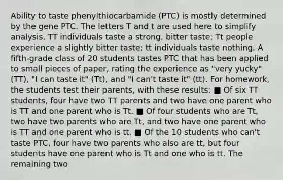 Ability to taste phenylthiocarbamide (PTC) is mostly determined by the gene PTC. The letters T and t are used here to simplify analysis. TT individuals taste a strong, bitter taste; Tt people experience a slightly bitter taste; tt individuals taste nothing. A fifth-grade class of 20 students tastes PTC that has been applied to small pieces of paper, rating the experience as "very yucky" (TT), "I can taste it" (Tt), and "I can't taste it" (tt). For homework, the students test their parents, with these results: ■ Of six TT students, four have two TT parents and two have one parent who is TT and one parent who is Tt. ■ Of four students who are Tt, two have two parents who are Tt, and two have one parent who is TT and one parent who is tt. ■ Of the 10 students who can't taste PTC, four have two parents who also are tt, but four students have one parent who is Tt and one who is tt. The remaining two