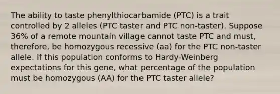 The ability to taste phenylthiocarbamide (PTC) is a trait controlled by 2 alleles (PTC taster and PTC non-taster). Suppose 36% of a remote mountain village cannot taste PTC and must, therefore, be homozygous recessive (aa) for the PTC non-taster allele. If this population conforms to Hardy-Weinberg expectations for this gene, what percentage of the population must be homozygous (AA) for the PTC taster allele?