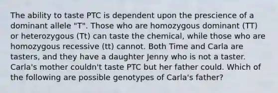 The ability to taste PTC is dependent upon the prescience of a dominant allele "T". Those who are homozygous dominant (TT) or heterozygous (Tt) can taste the chemical, while those who are homozygous recessive (tt) cannot. Both Time and Carla are tasters, and they have a daughter Jenny who is not a taster. Carla's mother couldn't taste PTC but her father could. Which of the following are possible genotypes of Carla's father?