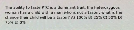 The ability to taste PTC is a dominant trait. If a heterozygous woman has a child with a man who is not a taster, what is the chance their child will be a taster? A) 100% B) 25% C) 50% D) 75% E) 0%