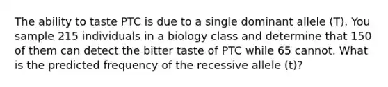 The ability to taste PTC is due to a single dominant allele (T). You sample 215 individuals in a biology class and determine that 150 of them can detect the bitter taste of PTC while 65 cannot. What is the predicted frequency of the recessive allele (t)?