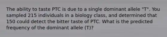 The ability to taste PTC is due to a single dominant allele "T". You sampled 215 individuals in a biology class, and determined that 150 could detect the bitter taste of PTC. What is the predicted frequency of the dominant allele (T)?