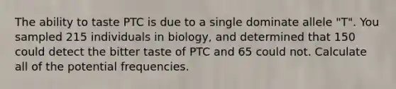 The ability to taste PTC is due to a single dominate allele "T". You sampled 215 individuals in biology, and determined that 150 could detect the bitter taste of PTC and 65 could not. Calculate all of the potential frequencies.