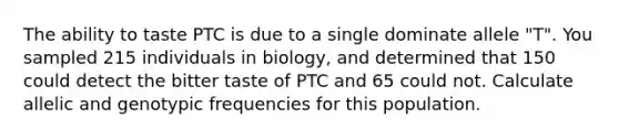 The ability to taste PTC is due to a single dominate allele "T". You sampled 215 individuals in biology, and determined that 150 could detect the bitter taste of PTC and 65 could not. Calculate allelic and genotypic frequencies for this population.