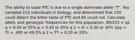 The ability to taste PTC is due to a single dominate allele "T". You sampled 215 individuals in biology, and determined that 150 could detect the bitter taste of PTC and 65 could not. Calculate allelic and genotypic frequencies for this population. 65/215 = q2 q = 0.55 or 55% p = 0.45 or 45% q 2 = tt = 0.30 or 30% 2pq = Tt = .495 or 49.5% p 2 = TT = 0.20 or 20%