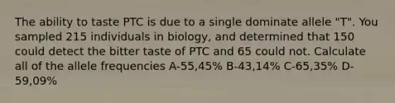 The ability to taste PTC is due to a single dominate allele "T". You sampled 215 individuals in biology, and determined that 150 could detect the bitter taste of PTC and 65 could not. Calculate all of the allele frequencies A-55,45% B-43,14% C-65,35% D-59,09%