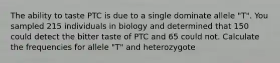 The ability to taste PTC is due to a single dominate allele "T". You sampled 215 individuals in biology and determined that 150 could detect the bitter taste of PTC and 65 could not. Calculate the frequencies for allele "T" and heterozygote