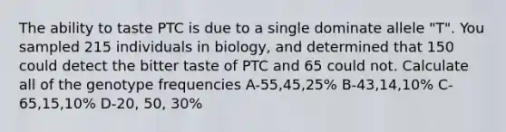 The ability to taste PTC is due to a single dominate allele "T". You sampled 215 individuals in biology, and determined that 150 could detect the bitter taste of PTC and 65 could not. Calculate all of the genotype frequencies A-55,45,25% B-43,14,10% C-65,15,10% D-20, 50, 30%