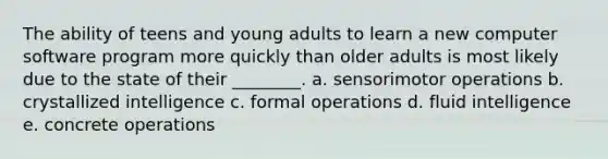 The ability of teens and young adults to learn a new computer software program more quickly than older adults is most likely due to the state of their ________. a. sensorimotor operations b. crystallized intelligence c. formal operations d. fluid intelligence e. concrete operations