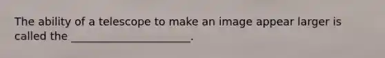 The ability of a telescope to make an image appear larger is called the ______________________.