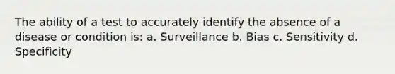 The ability of a test to accurately identify the absence of a disease or condition is: a. Surveillance b. Bias c. Sensitivity d. Specificity