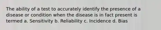 The ability of a test to accurately identify the presence of a disease or condition when the disease is in fact present is termed a. Sensitivity b. Reliability c. Incidence d. Bias