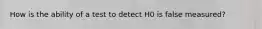 How is the ability of a test to detect H0 is false measured?