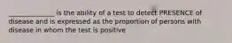 ______________ is the ability of a test to detect PRESENCE of disease and is expressed as the proportion of persons with disease in whom the test is positive