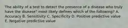 The ability of a test to detect the presence of a disease who truly have the disease" most likely defines which of the following? A. Accuracy B. Sensitivity C. Specificity D. Positive predictive value E. Negative predictive value