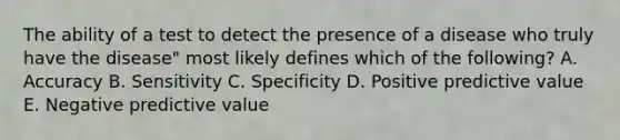 The ability of a test to detect the presence of a disease who truly have the disease" most likely defines which of the following? A. Accuracy B. Sensitivity C. Specificity D. Positive predictive value E. Negative predictive value