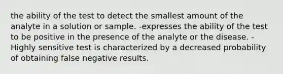 the ability of the test to detect the smallest amount of the analyte in a solution or sample. -expresses the ability of the test to be positive in the presence of the analyte or the disease. -Highly sensitive test is characterized by a decreased probability of obtaining false negative results.