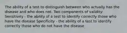 The ability of a test to distinguish between who actually has the disease and who does not. Two components of validity: Sensitivity - the ability of a test to identify correctly those who have the disease Specificity - the ability of a test to identify correctly those who do not have the disease