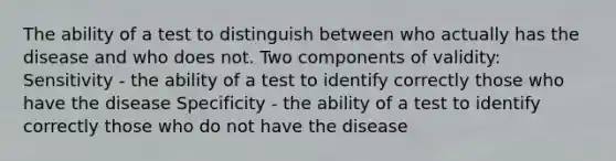 The ability of a test to distinguish between who actually has the disease and who does not. Two components of validity: Sensitivity - the ability of a test to identify correctly those who have the disease Specificity - the ability of a test to identify correctly those who do not have the disease