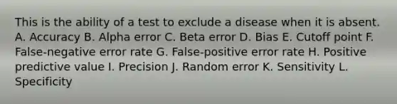 This is the ability of a test to exclude a disease when it is absent. A. Accuracy B. Alpha error C. Beta error D. Bias E. Cutoff point F. False-negative error rate G. False-positive error rate H. Positive predictive value I. Precision J. Random error K. Sensitivity L. Specificity