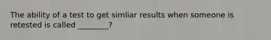 The ability of a test to get simliar results when someone is retested is called ________?