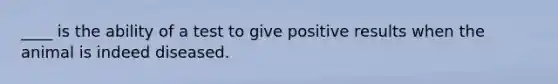 ____ is the ability of a test to give positive results when the animal is indeed diseased.