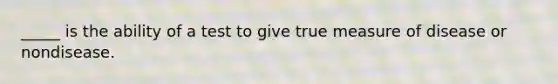 _____ is the ability of a test to give true measure of disease or nondisease.