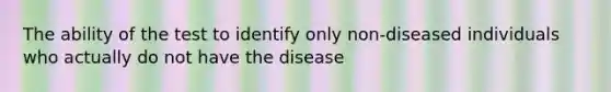 The ability of the test to identify only non-diseased individuals who actually do not have the disease