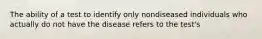 The ability of a test to identify only nondiseased individuals who actually do not have the disease refers to the test's